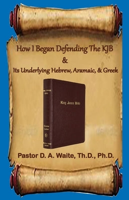 How I Began Defending The KJB & Its Underlying Hebrew, Aramaic, & Greek by Waite, Donald A.