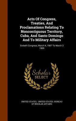 Acts Of Congress, Treaties, And Proclamations Relating To Noncontiguous Territory, Cuba, And Santo Domingo And To Military Affairs: Sixtieth Congress, by States, United