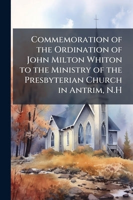 Commemoration of the Ordination of John Milton Whiton to the Ministry of the Presbyterian Church in Antrim, N.H by Anonymous