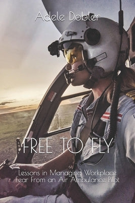 Free to Fly: Lessons in Managing Workplace Fear From an Air Ambulance Pilot by Dobler, Adele
