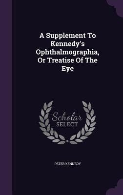 A Supplement To Kennedy's Ophthalmographia, Or Treatise Of The Eye by Kennedy, Peter