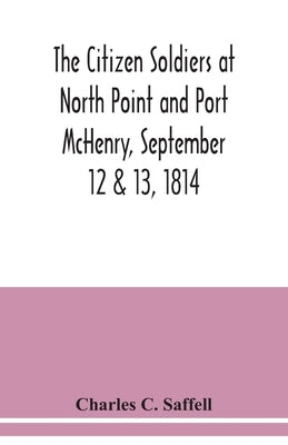 The citizen soldiers at North Point and Port McHenry, September 12 & 13, 1814. Resolves of the citizens in town meeting, particulars relating to the b by C. Saffell, Charles