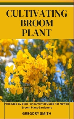 Cultivating Broom Plant: Valid Step By Step Fundamental Guide For Newbie Broom Plant Gardeners by Smith, Gregory