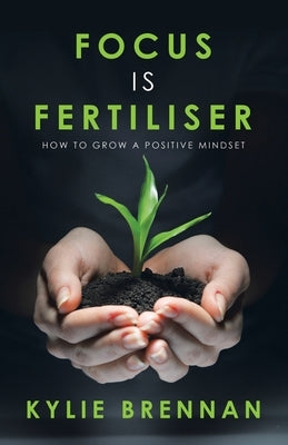 Focus Is Fertiliser: How to Grow a Positive Mindset by Brennan, Kylie
