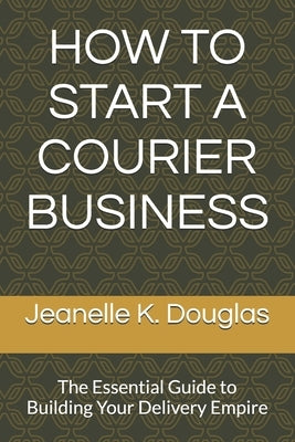 How to Start a Courier Business: The Essential Guide to Building Your Delivery Empire by Douglas, Jeanelle K.