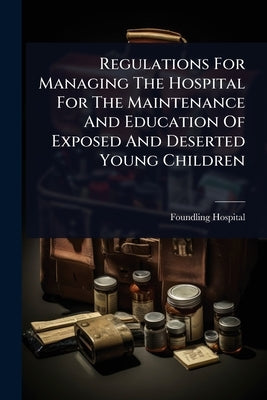 Regulations For Managing The Hospital For The Maintenance And Education Of Exposed And Deserted Young Children by Foundling Hospital (London, England)