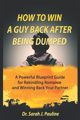 How to Win a Guy Back After Being Dumped: A Powerful Blueprint Guide for Rekindling Romance and Winning Back Your Partner by Pauline, Sarah J.