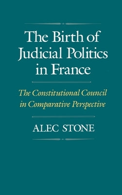 The Birth of Judicial Politics in France: The Constitutional Council in Comparative Perspective by Stone, Alec