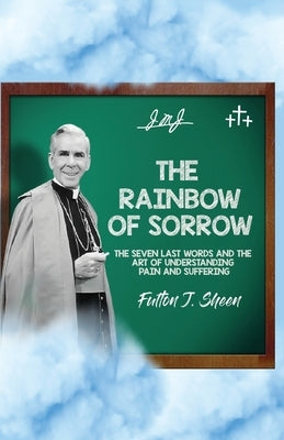 The Rainbow of Sorrow: The Seven Last Words and the Art of Understanding Pain and Suffering by Sheen, Fulton J.