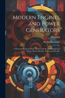 Modern Engines and Power Generators; a Practical Work on Prime Movers and the Transmission of Power, Steam, Electric, Water and hot air; Volume 3 by Kennedy, Rankin