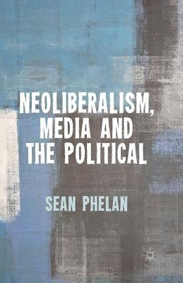 Neoliberalism, Media and the Political by Phelan, S.