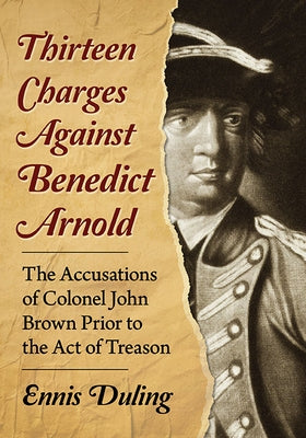 Thirteen Charges Against Benedict Arnold: The Accusations of Colonel John Brown Prior to the Act of Treason by Duling, Ennis