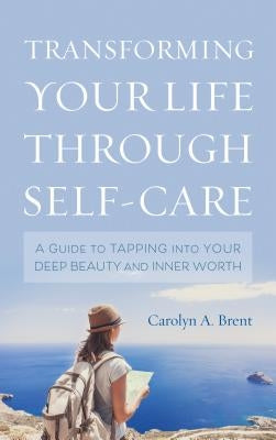 Transforming Your Life Through Self-Care: A Guide to Tapping Into Your Deep Beauty and Inner Worth by Brent, Carolyn A.