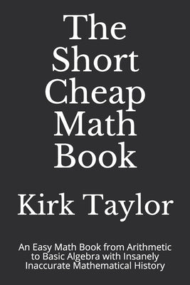 The Short Cheap Math Book: An Easy Math Book from Arithmetic to Basic Algebra with Insanely Inaccurate Mathematical History by Taylor, Kirk