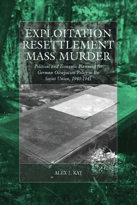 Exploitation, Resettlement, Mass Murder: Political and Economic Planning for German Occupation Policy in the Soviet Union, 1940-1941 by Kay, Alex J.