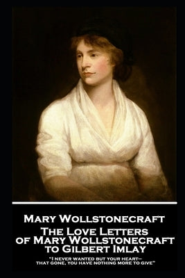 The Love Letters of Mary Wollstonecraft to Gilbert Imlay: "I never wanted but your heart-that gone, you have nothing more to give" by Wollstonecraft, Mary