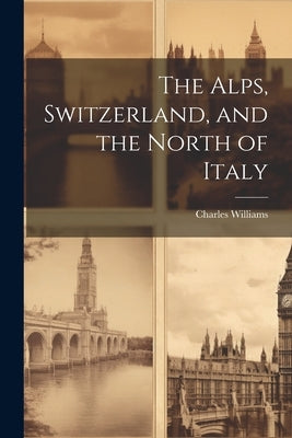 The Alps, Switzerland, and the North of Italy by Williams, Charles
