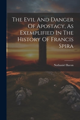 The Evil And Danger Of Apostacy, As Exemplified In The History Of Francis Spira by Bacon, Nathaniel
