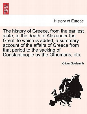 The History of Greece, from the Earliest State, to the Death of Alexander the Great to Which Is Added, a Summary Account of the Affairs of Greece from by Goldsmith, Oliver