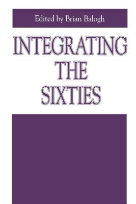 Integrating the Sixties: The Origins, Structures, and Legitimacy of Public Policy in a Turbulent Decade by Balogh, Brian