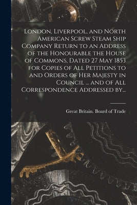 London, Liverpool, and North American Screw Steam Ship Company [microform] Return to an Address of the Honourable the House of Commons, Dated 27 May 1 by Great Britain Board of Trade