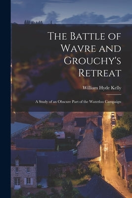 The Battle of Wavre and Grouchy's Retreat: A Study of an Obscure Part of the Waterloo Campaign by Kelly, William Hyde