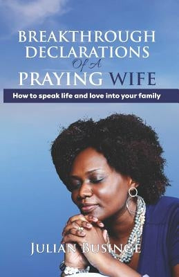 Breakthrough Declarations Of A Praying Wife: How To Speak Life And Love Into Your Family by Businge, Julian
