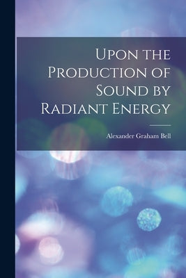 Upon the Production of Sound by Radiant Energy [microform] by Bell, Alexander Graham 1847-1922