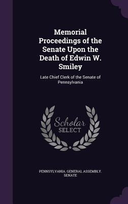 Memorial Proceedings of the Senate Upon the Death of Edwin W. Smiley: Late Chief Clerk of the Senate of Pennsylvania by Pennsylvania General Assembly Senate