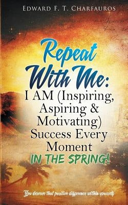 Repeat With Me: In The Spring!: I AM (Inspiring, Aspiring & Motivating) Success Every Moment: In The Spring! by Charfauros, Edward F. T.