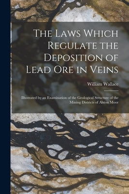 The Laws Which Regulate the Deposition of Lead Ore in Veins: Illustrated by an Examination of the Geological Structure of the Mining Districts of Alst by Wallace, William