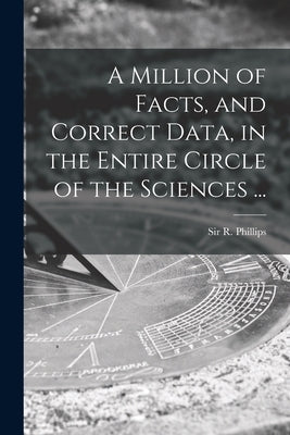 A Million of Facts, and Correct Data, in the Entire Circle of the Sciences ... by Phillips, R. (richard)