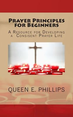 Prayer Principles for Beginners: A Resource for Developing a Consistent Prayer Life by Phillips, Queen E.