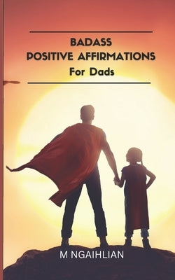 Badass Positive Affirmations For Dads: 55 Fearless Beliefs For A Father by Ngaihlian, M.