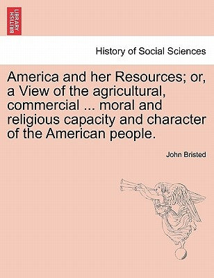 America and her Resources; or, a View of the agricultural, commercial ... moral and religious capacity and character of the American people. by Bristed, John