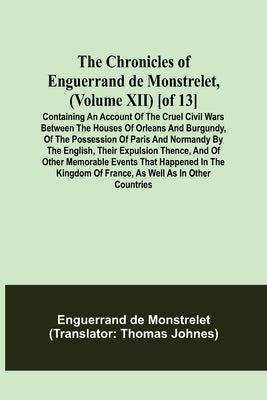The Chronicles of Enguerrand de Monstrelet, (Volume XII) [of 13]; Containing an account of the cruel civil wars between the houses of Orleans and Burg by de Monstrelet, Enguerrand