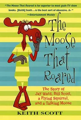 The Moose That Roared: The Story of Jay Ward, Bill Scott, a Flying Squirrel, and a Talking Moose by Scott, Keith
