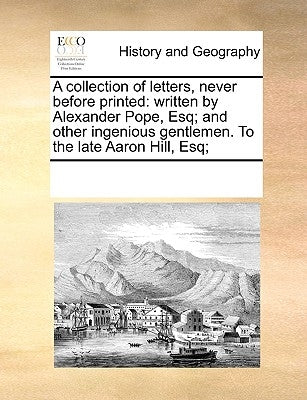 A Collection of Letters, Never Before Printed: Written by Alexander Pope, Esq; And Other Ingenious Gentlemen. to the Late Aaron Hill, Esq; by Multiple Contributors