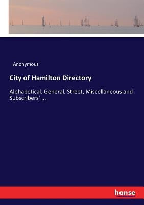 City of Hamilton Directory: Alphabetical, General, Street, Miscellaneous and Subscribers' ... by Anonymous
