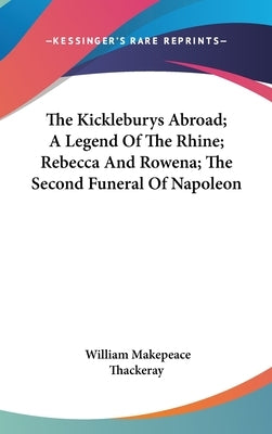 The Kickleburys Abroad; A Legend Of The Rhine; Rebecca And Rowena; The Second Funeral Of Napoleon by Thackeray, William Makepeace