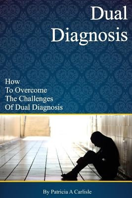 Dual Diagnosis: How to overcome the challenges of Dual Diagnosis by Carlisle, Patricia a.