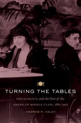 Turning the Tables: Restaurants and the Rise of the American Middle Class, 1880-1920 by Haley, Andrew P.