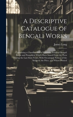 A Descriptive Catalogue of Bengali Works: Containing a Classified List of Fourteen Hundred Bengali Books and Pamphlets Which Have Issued From the Pres by Long, James