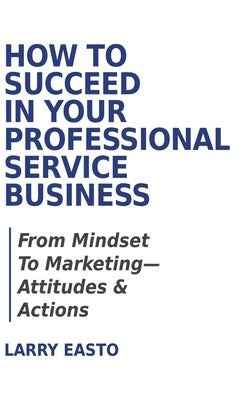 How To Succeed In Your Professional Service Business: From Mindset To Marketing-Attitudes & Actions by Easto, Larry