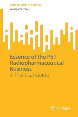 Essence of the Pet Radiopharmaceutical Business: A Practical Guide by Pecorale, Andrea