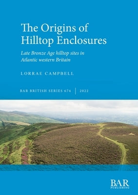 The Origins of Hilltop Enclosures: Late Bronze Age hilltop sites in Atlantic western Britain by Campbell, Lorrae