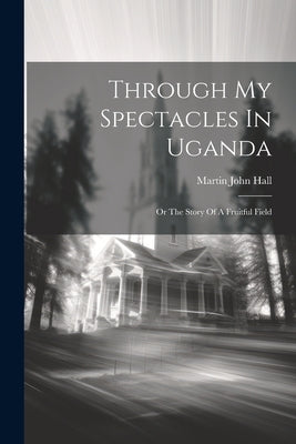Through My Spectacles In Uganda: Or The Story Of A Fruitful Field by Hall, Martin John