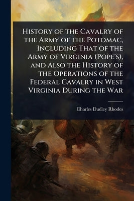 History of the Cavalry of the Army of the Potomac, Including That of the Army of Virginia (Pope's), and Also the History of the Operations of the Fede by Rhodes, Charles Dudley