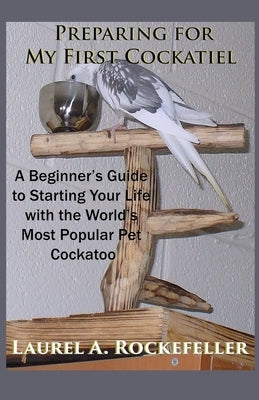 Preparing For My First Cockatiel: A Beginner's Guide to Starting Your Life with the World's Most Popular Pet Cockatoo by Rockefeller, Laurel A.