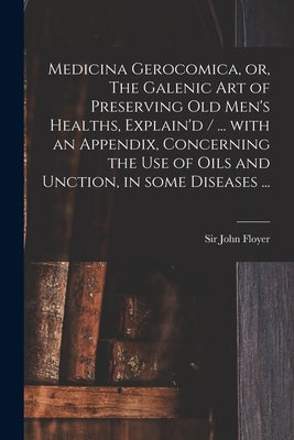 Medicina Gerocomica, or, The Galenic Art of Preserving Old Men's Healths, Explain'd / ... With an Appendix, Concerning the Use of Oils and Unction, in by Floyer, John